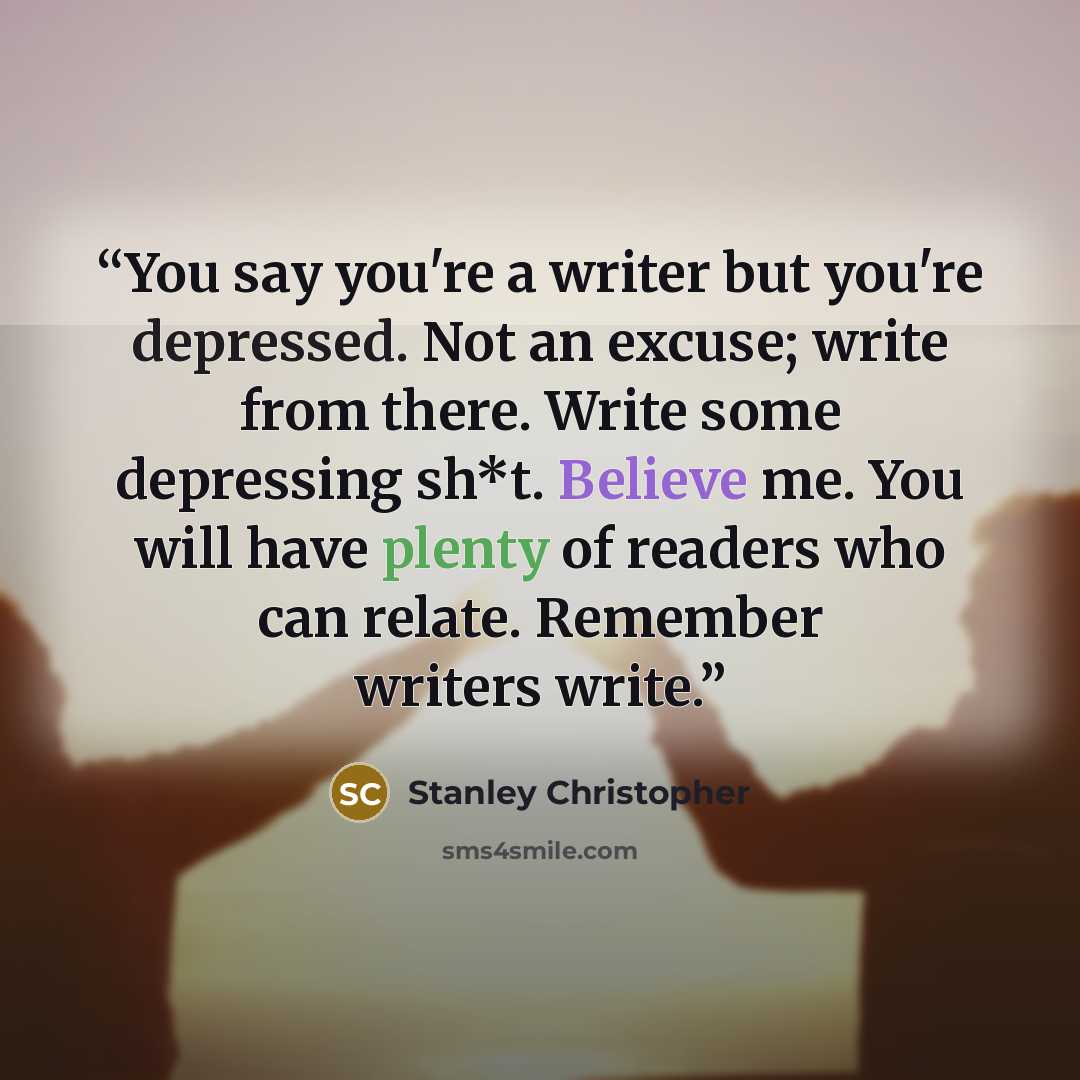 “You say you're a writer but you're depressed. Not an excuse; write from there. Write some depressing sh*t. Believe me. You will have plenty of readers who can relate. Remember writers write.” quote by Stanley Christopher