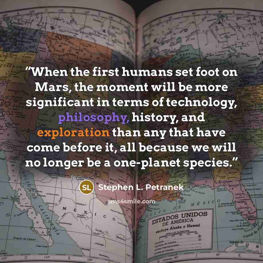 “When the first humans set foot on Mars, the moment will be more significant in terms of technology, philosophy, history, and exploration than any that have come before it, all because we will no longer be a one-planet species.” quote by Stephen L. Petranek