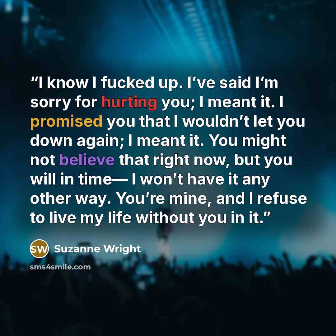 “I know I fucked up. I’ve said I’m sorry for hurting you; I meant it. I promised you that I wouldn’t let you down again; I meant it. You might not believe that right now, but you will in time— I won’t have it any other way. You’re mine, and I refuse to live my life without you in it.” quote by Suzanne Wright