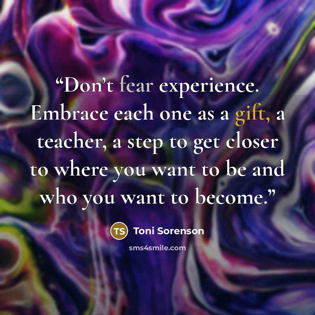“Don’t fear experience. Embrace each one as a gift, a teacher, a step to get closer to where you want to be and who you want to become.” quote by Toni Sorenson
