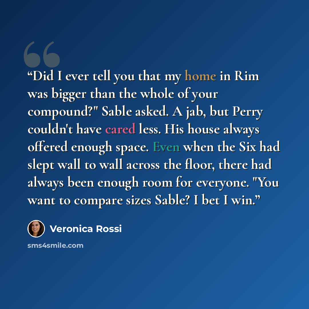 “Did I ever tell you that my home in Rim was bigger than the whole of your compound?" Sable asked. A jab, but Perry couldn't have cared less. His house always offered enough space. Even when the Six had slept wall to wall across the floor, there had always been enough room for everyone. "You want…” quote by Veronica Rossi