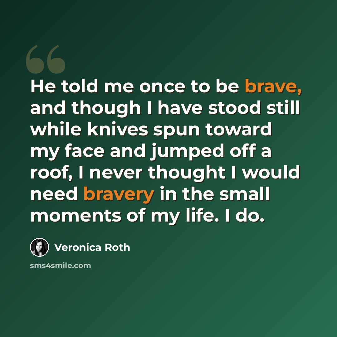 “He told me once to be brave, and though I have stood still while knives spun toward my face and jumped off a roof, I never thought I would need bravery in the small moments of my life. I do.” quote by Veronica Roth