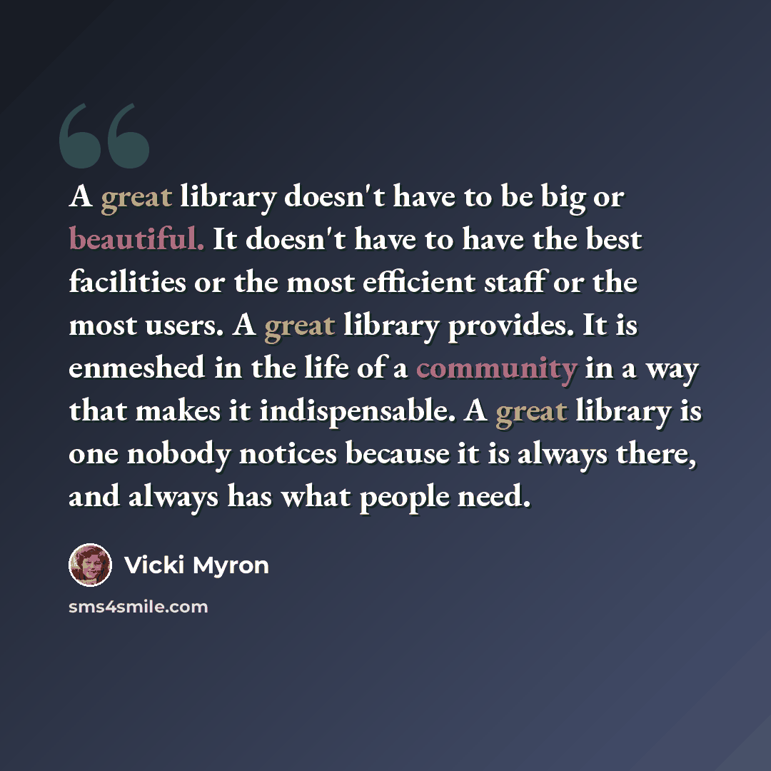 “A great library doesn't have to be big or beautiful. It doesn't have to have the best facilities or the most efficient staff or the most users. A great library provides. It is enmeshed in the life of a community in a way that makes it indispensable. A great library is one nobody notices because it…” quote by Vicki Myron