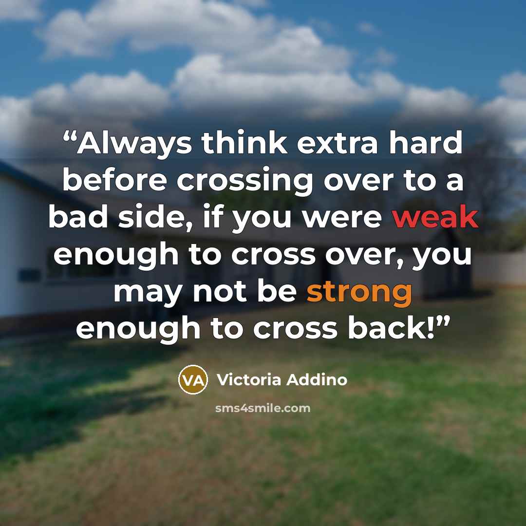 “Always think extra hard before crossing over to a bad side, if you were weak enough to cross over, you may not be strong enough to cross back!” quote by Victoria Addino