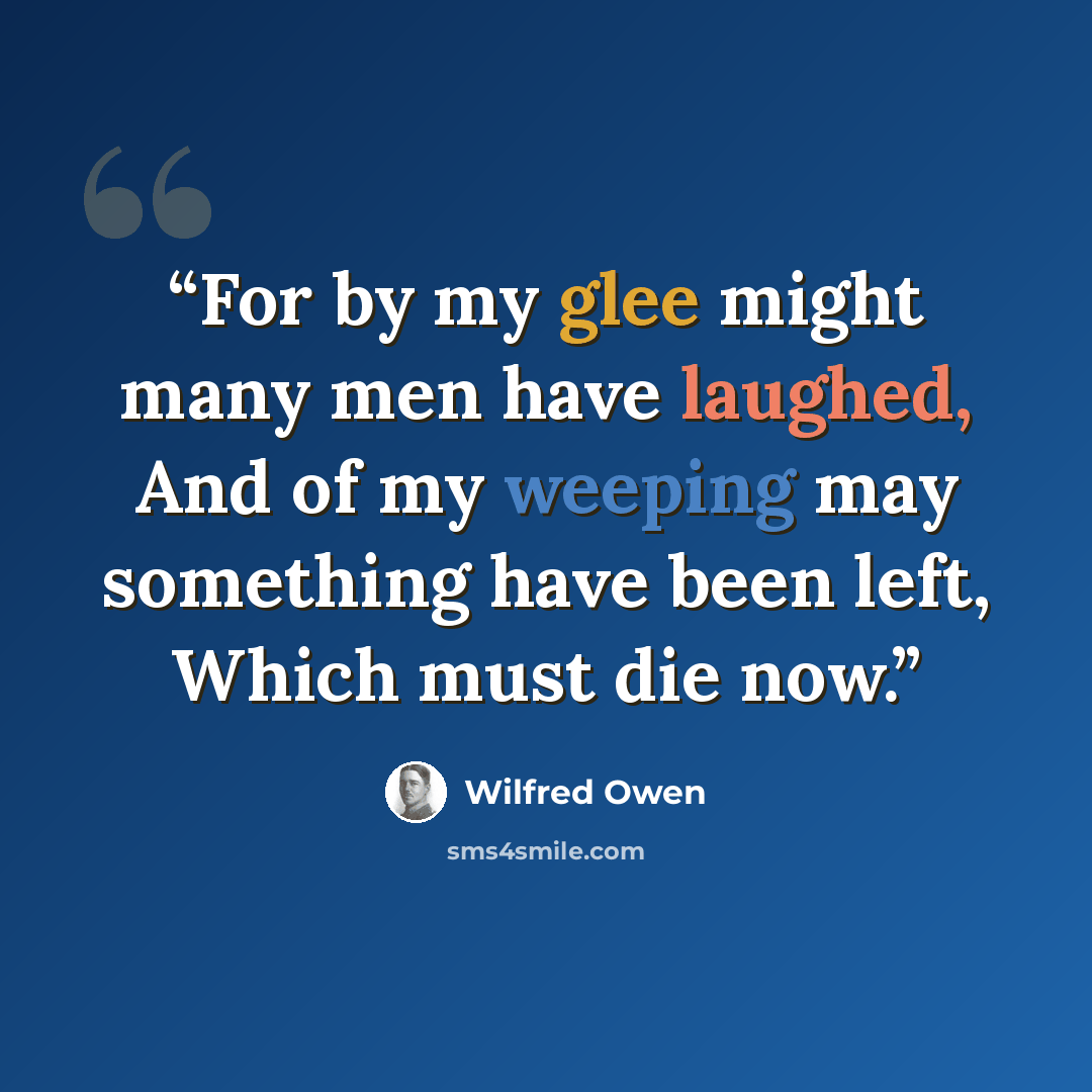 “For by my glee might many men have laughed, And of my weeping may something have been left, Which must die now.” quote by Wilfred Owen