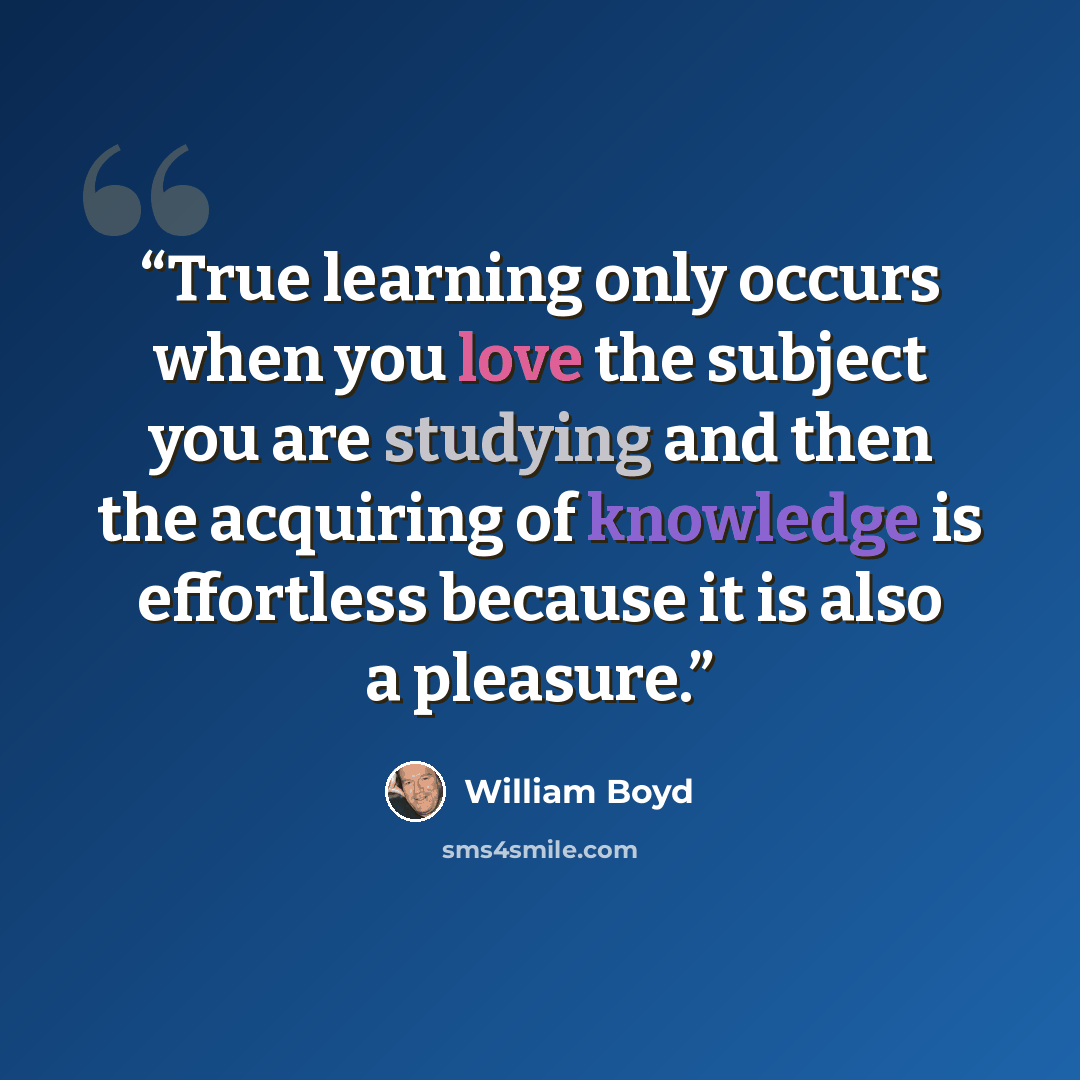 “True learning only occurs when you love the subject you are studying and then the acquiring of knowledge is effortless because it is also a pleasure.” quote by William Boyd