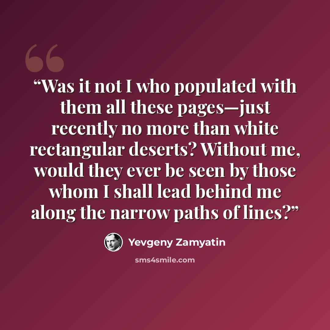 “Was it not I who populated with them all these pages—just recently no more than white rectangular deserts? Without me, would they ever be seen by those whom I shall lead behind me along the narrow paths of lines?” quote by Yevgeny Zamyatin