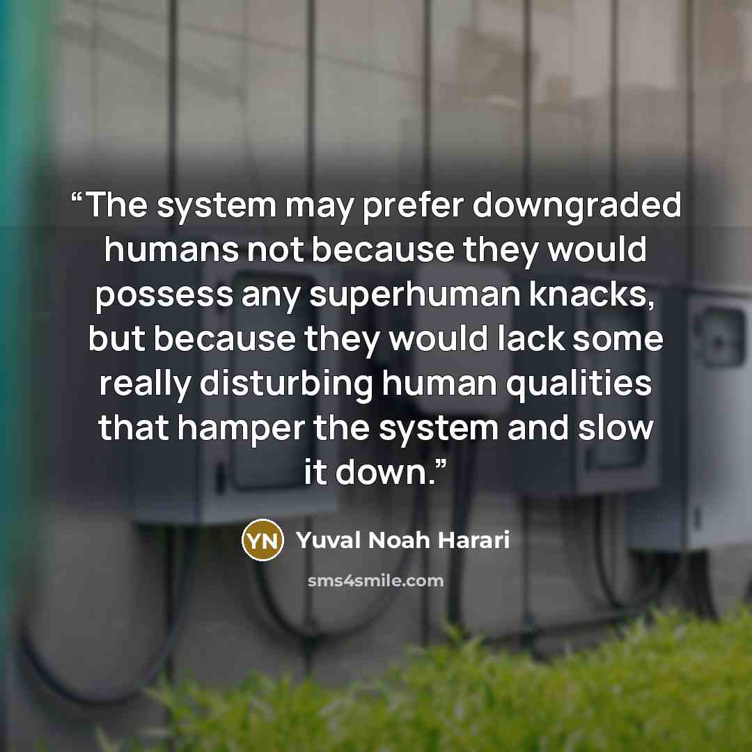 “The system may prefer downgraded humans not because they would possess any superhuman knacks, but because they would lack some really disturbing human qualities that hamper the system and slow it down.” quote by Yuval Noah Harari