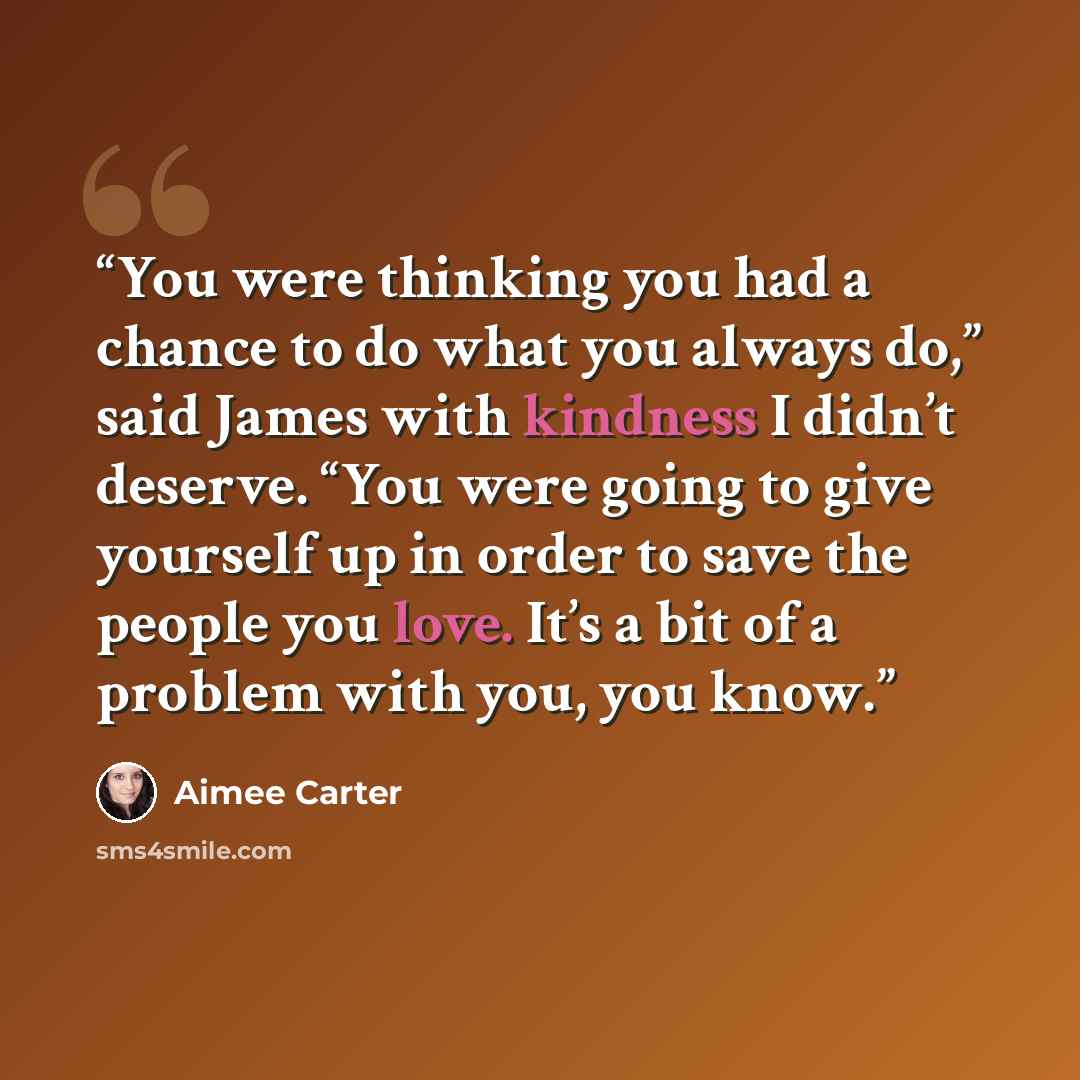 “You were thinking you had a chance to do what you always do,” said James with kindness I didn’t deserve. “You were going to give yourself up in order to save the people you love. It’s a bit of a problem with you, you know.” quote by Aimee Carter