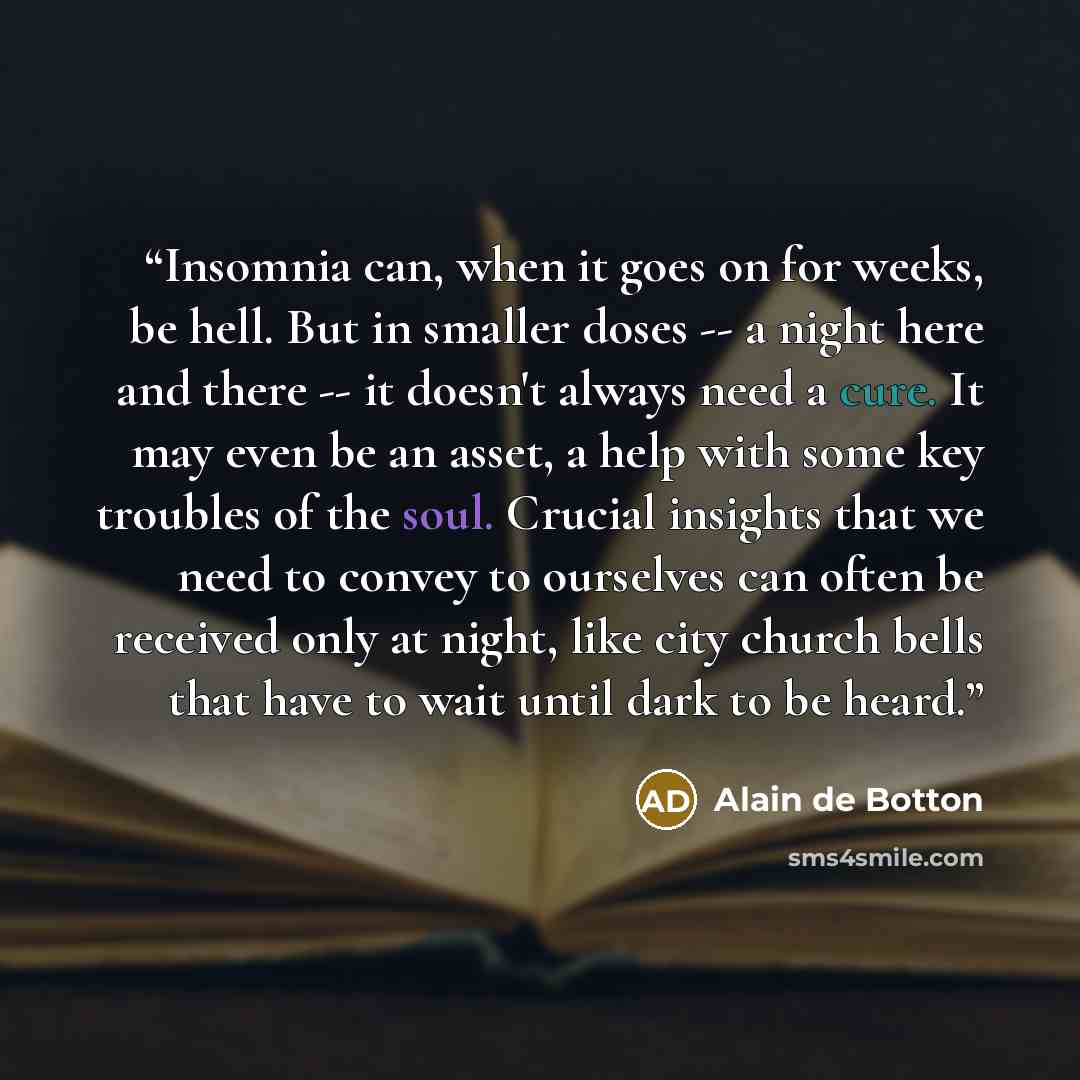 “Insomnia can, when it goes on for weeks, be hell. But in smaller doses -- a night here and there -- it doesn't always need a cure. It may even be an asset, a help with some key troubles of the soul. Crucial insights that we need to convey to ourselves can often be received only at night, like city…” quote by Alain de Botton