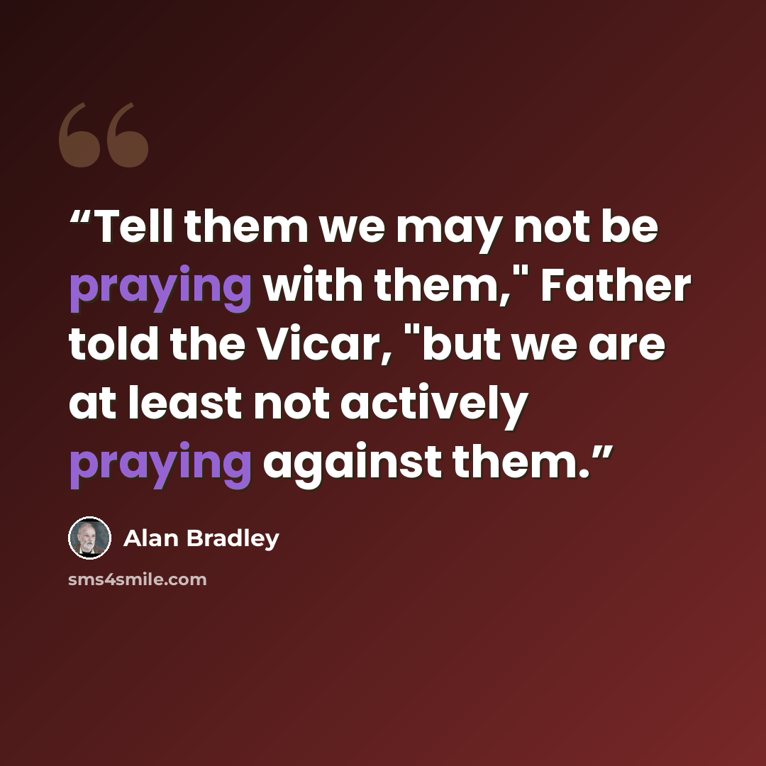 “Tell them we may not be praying with them," Father told the Vicar, "but we are at least not actively praying against them.” quote by Alan Bradley