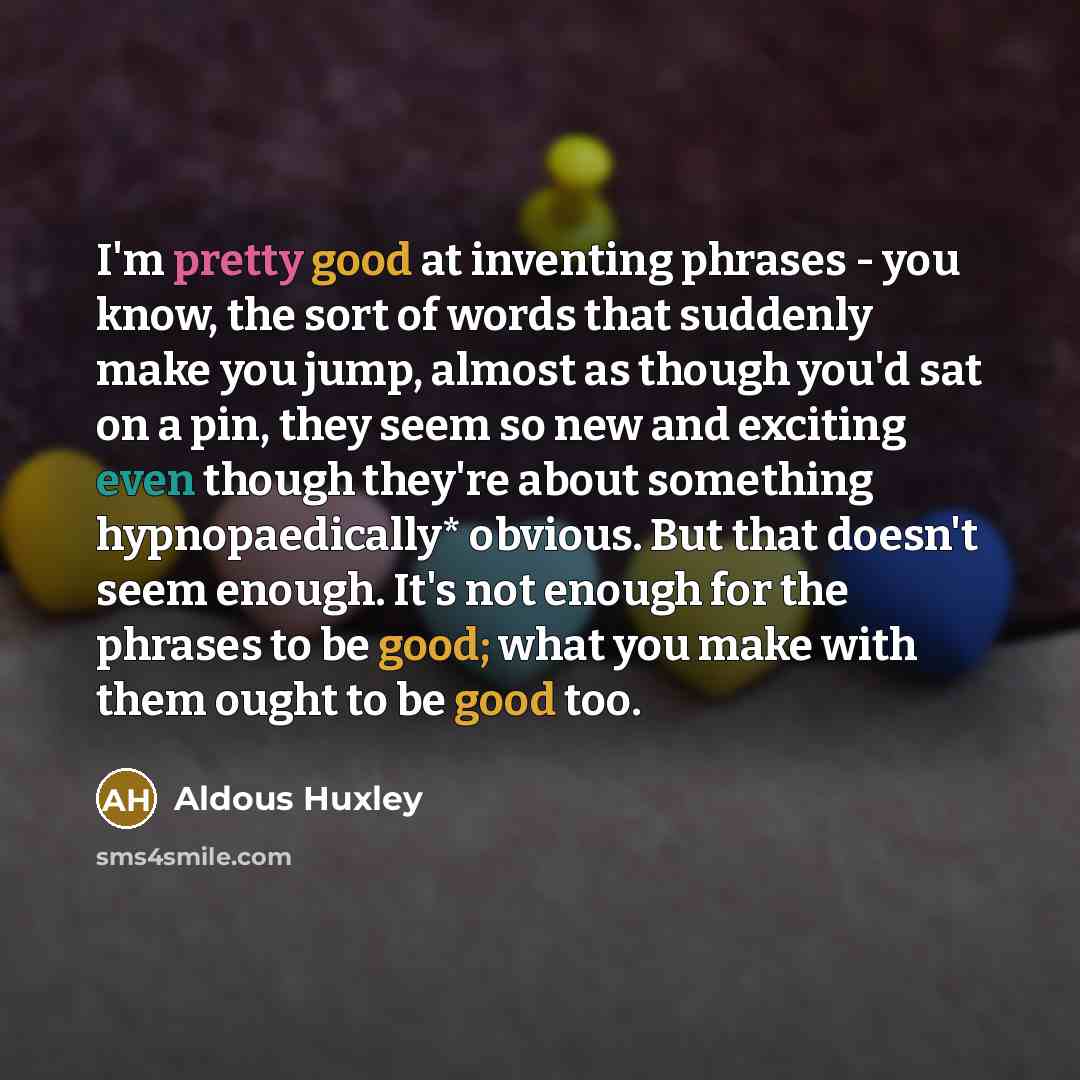 “I'm pretty good at inventing phrases - you know, the sort of words that suddenly make you jump, almost as though you'd sat on a pin, they seem so new and exciting even though they're about something hypnopaedically* obvious. But that doesn't seem enough. It's not enough for the phrases to be good…” quote by Aldous Huxley