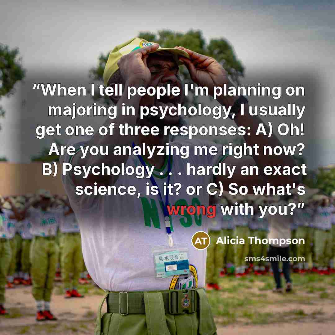 “When I tell people I'm planning on majoring in psychology, I usually get one of three responses: A) Oh! Are you analyzing me right now? B) Psychology . . . hardly an exact science, is it? or C) So what's wrong with you?” quote by Alicia Thompson