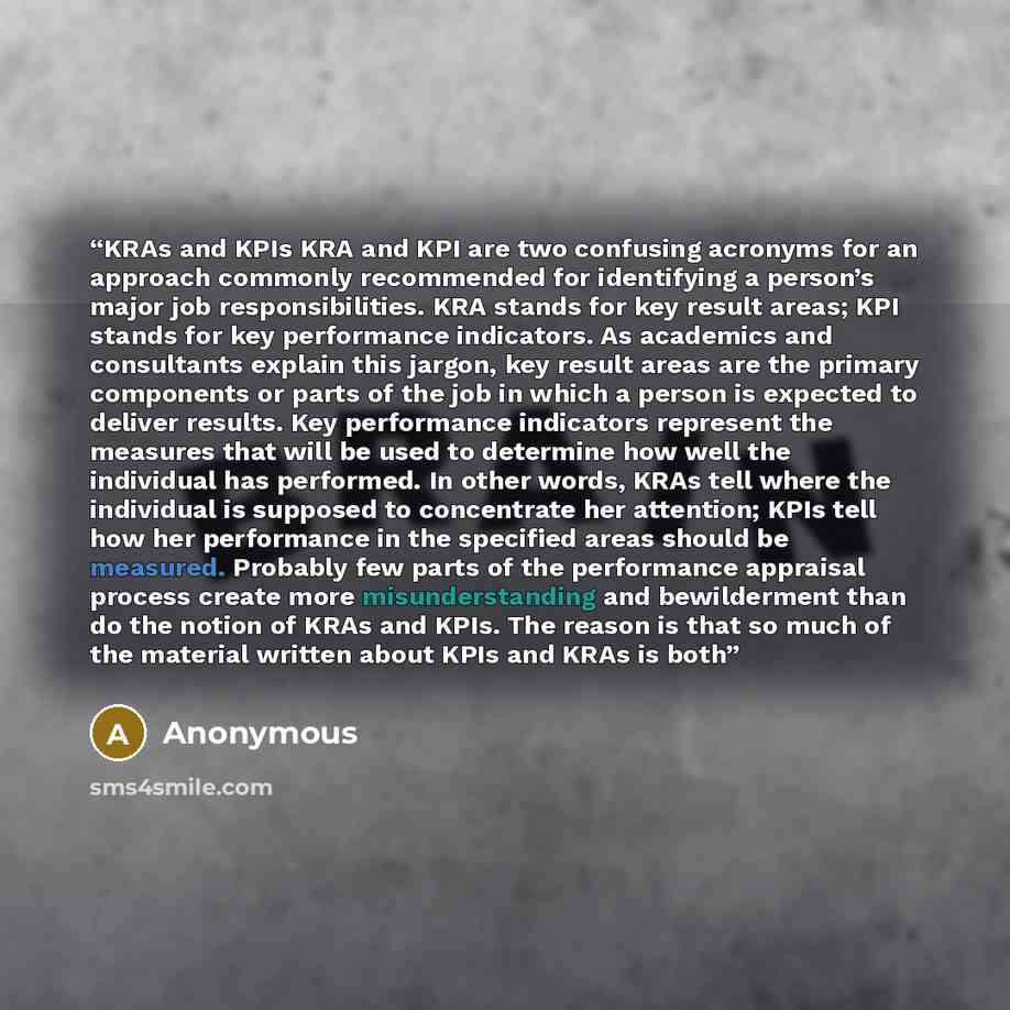 “KRAs and KPIs KRA and KPI are two confusing acronyms for an approach commonly recommended for identifying a person’s major job responsibilities. KRA stands for key result areas; KPI stands for key performance indicators. As academics and consultants explain this jargon, key result areas are the…” quote by Anonymous