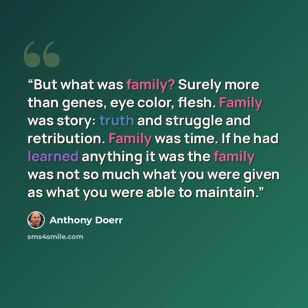 “But what was family? Surely more than genes, eye color, flesh. Family was story: truth and struggle and retribution. Family was time. If he had learned anything it was the family was not so much what you were given as what you were able to maintain.” quote by Anthony Doerr