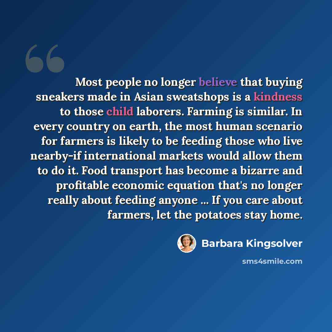 “Most people no longer believe that buying sneakers made in Asian sweatshops is a kindness to those child laborers. Farming is similar. In every country on earth, the most human scenario for farmers is likely to be feeding those who live nearby-if international markets would allow them to do it…” quote by Barbara Kingsolver