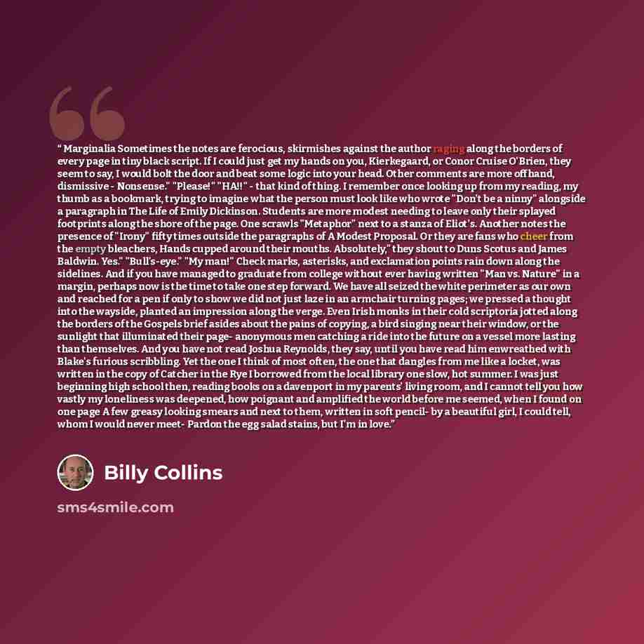 “Marginalia Sometimes the notes are ferocious, skirmishes against the author raging along the borders of every page in tiny black script. If I could just get my hands on you, Kierkegaard, or Conor Cruise O'Brien, they seem to say, I would bolt the door and beat some logic into your head. Other…” quote by Billy Collins