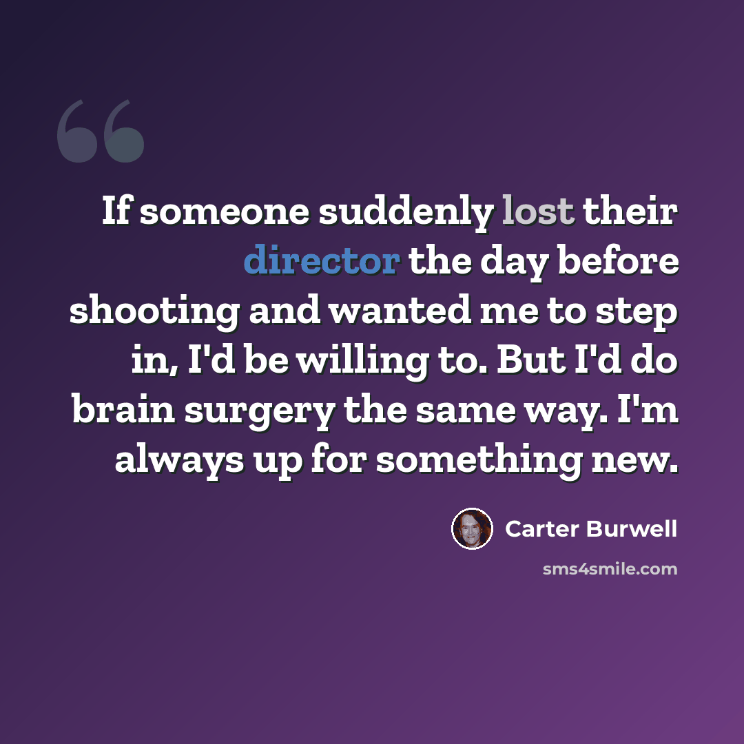 “If someone suddenly lost their director the day before shooting and wanted me to step in, I'd be willing to. But I'd do brain surgery the same way. I'm always up for something new.” quote by Carter Burwell