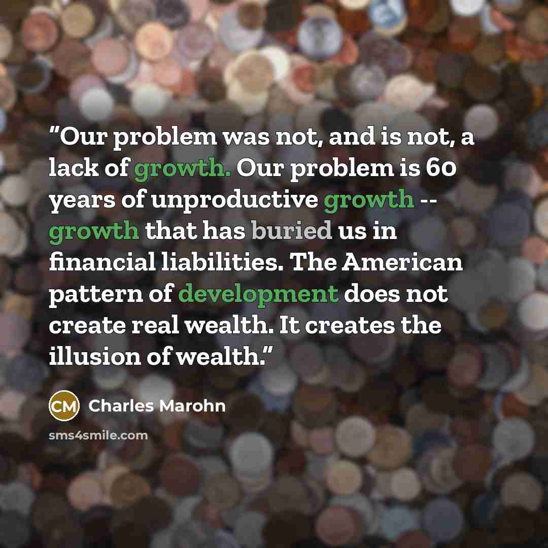 “Our problem was not, and is not, a lack of growth. Our problem is 60 years of unproductive growth -- growth that has buried us in financial liabilities. The American pattern of development does not create real wealth. It creates the illusion of wealth.” quote by Charles Marohn