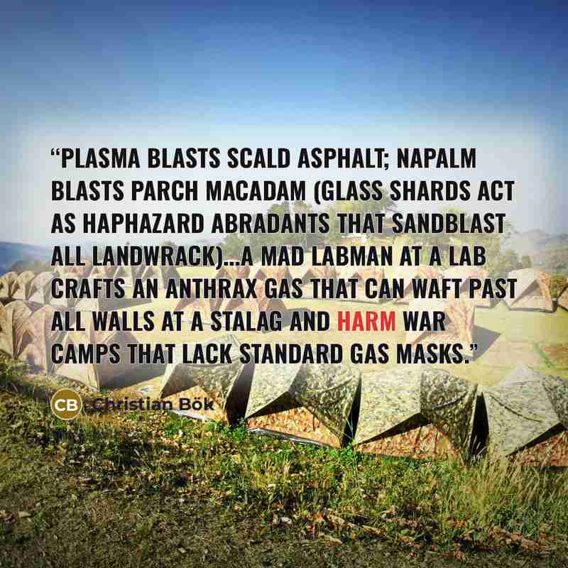 “Plasma blasts scald asphalt; napalm blasts parch macadam (glass shards act as haphazard abradants that sandblast all landwrack)...A mad labman at a lab crafts an anthrax gas that can waft past all walls at a stalag and harm war camps that lack standard gas masks.” quote by Christian Bök