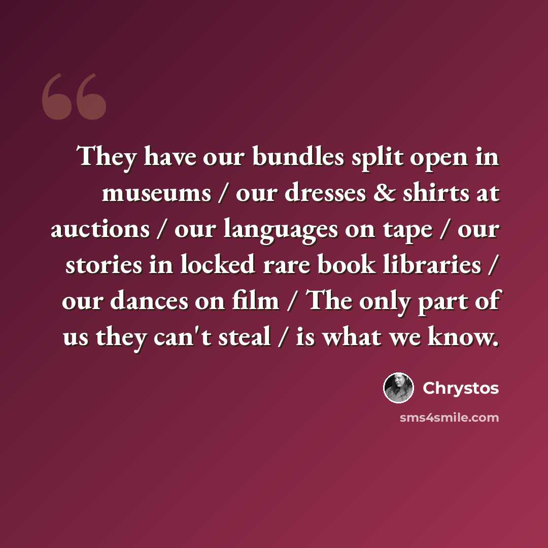 “They have our bundles split open in museums / our dresses & shirts at auctions / our languages on tape / our stories in locked rare book libraries / our dances on film / The only part of us they can't steal / is what we know.” quote by Chrystos