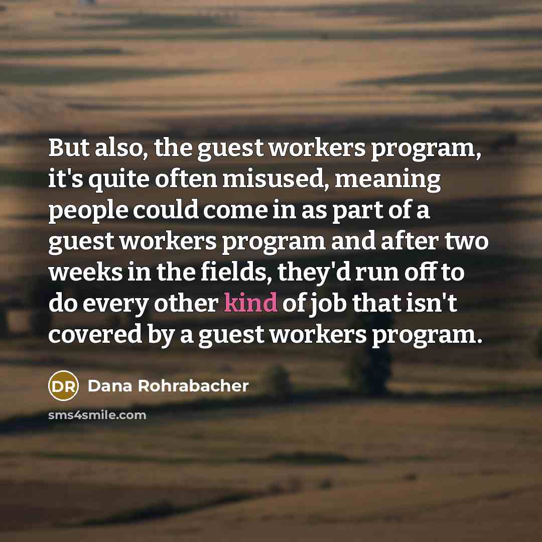 “But also, the guest workers program, it's quite often misused, meaning people could come in as part of a guest workers program and after two weeks in the fields, they'd run off to do every other kind of job that isn't covered by a guest workers program.” quote by Dana Rohrabacher