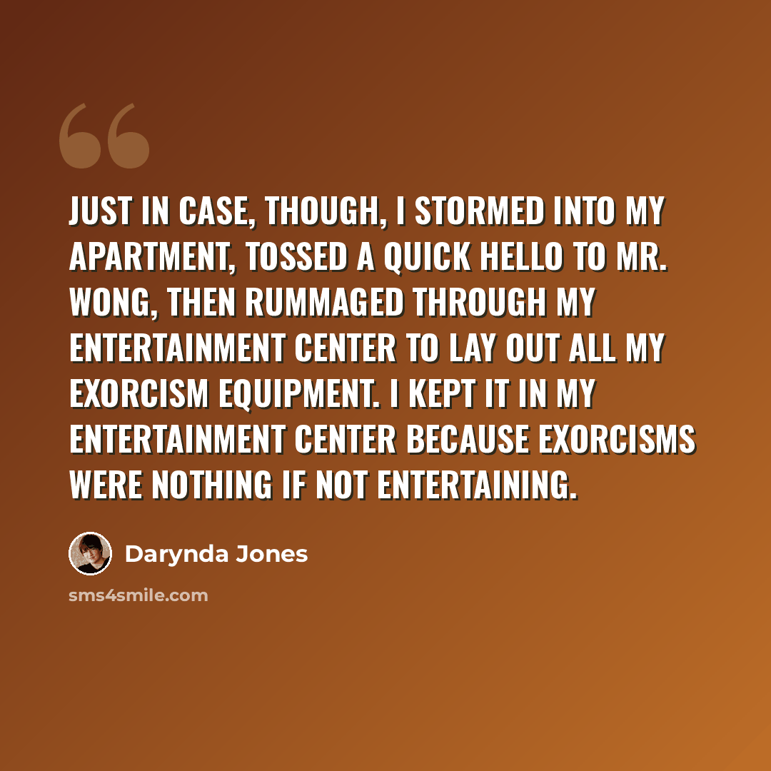 “Just in case, though, I stormed into my apartment, tossed a quick hello to Mr. Wong, then rummaged through my entertainment center to lay out all my exorcism equipment. I kept it in my entertainment center because exorcisms were nothing if not entertaining.” quote by Darynda Jones