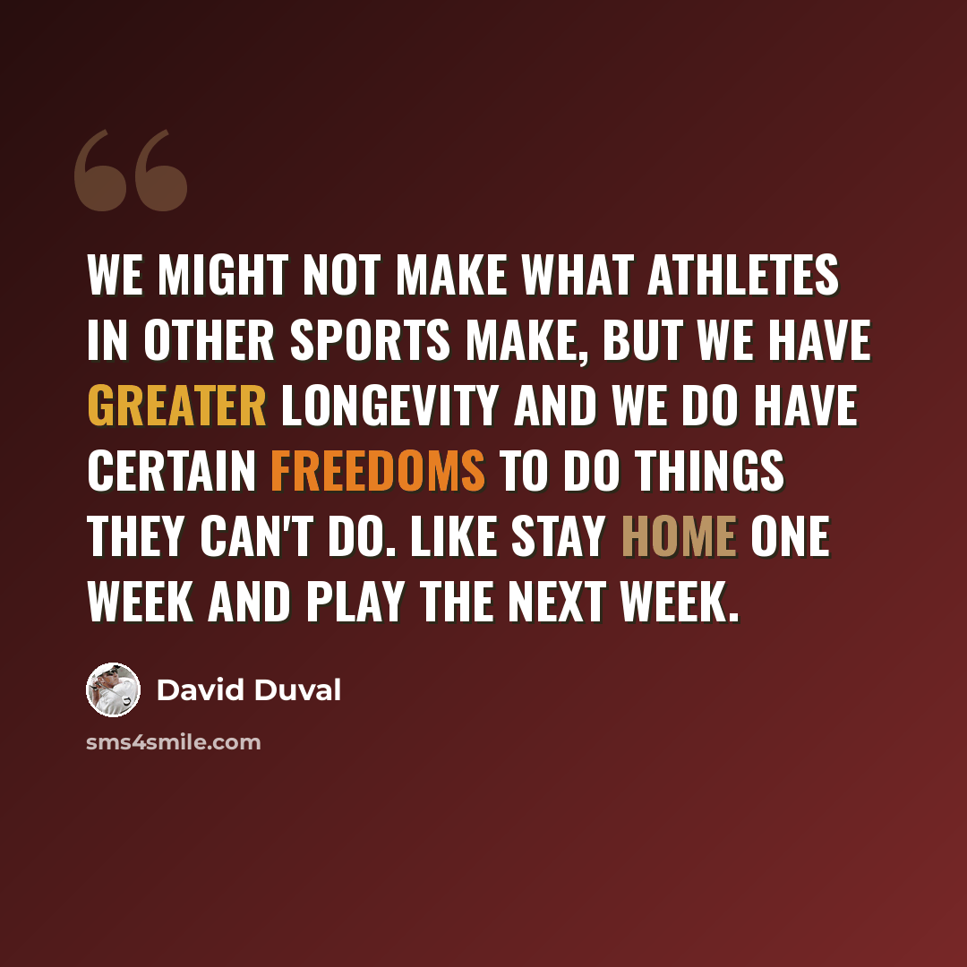 “We might not make what athletes in other sports make, but we have greater longevity and we do have certain freedoms to do things they can't do. Like stay home one week and play the next week.” quote by David Duval