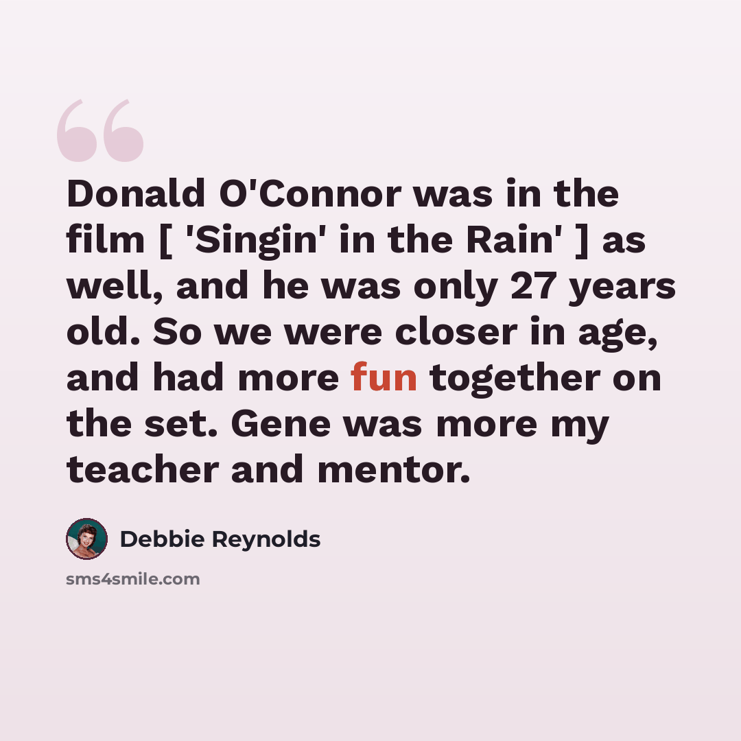 “Donald O'Connor was in the film [ 'Singin' in the Rain' ] as well, and he was only 27 years old. So we were closer in age, and had more fun together on the set. Gene was more my teacher and mentor.” quote by Debbie Reynolds