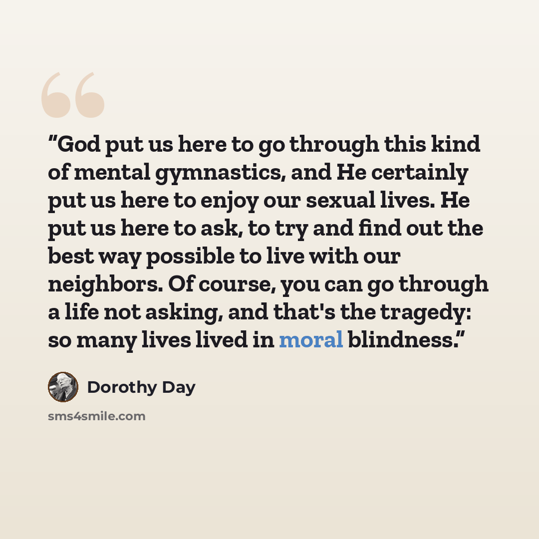 “God put us here to go through this kind of mental gymnastics, and He certainly put us here to enjoy our sexual lives. He put us here to ask, to try and find out the best way possible to live with our neighbors. Of course, you can go through a life not asking, and that's the tragedy: so many lives…” quote by Dorothy Day