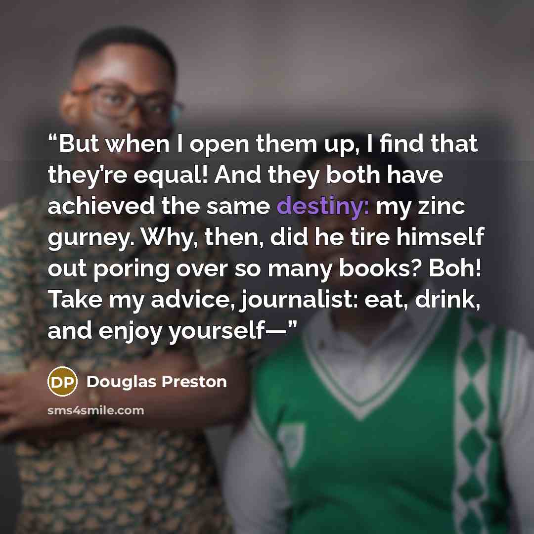 “But when I open them up, I find that they’re equal! And they both have achieved the same destiny: my zinc gurney. Why, then, did he tire himself out poring over so many books? Boh! Take my advice, journalist: eat, drink, and enjoy yourself—” quote by Douglas Preston