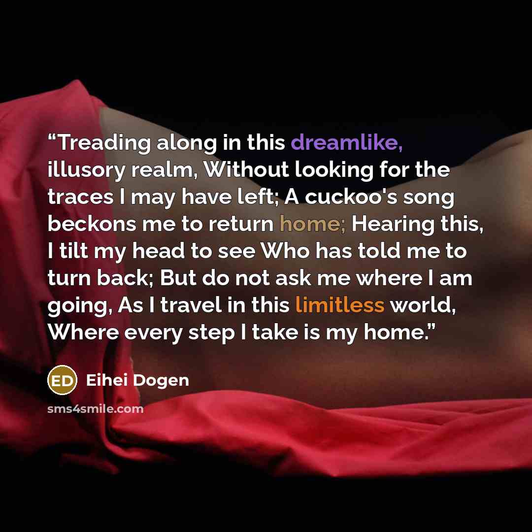 “Treading along in this dreamlike, illusory realm, Without looking for the traces I may have left; A cuckoo's song beckons me to return home; Hearing this, I tilt my head to see Who has told me to turn back; But do not ask me where I am going, As I travel in this limitless world, Where every step I…” quote by Eihei Dogen