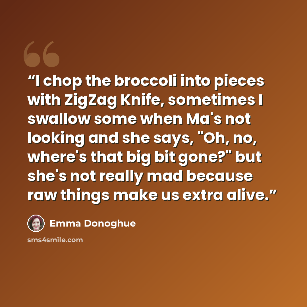 “I chop the broccoli into pieces with ZigZag Knife, sometimes I swallow some when Ma's not looking and she says, "Oh, no, where's that big bit gone?" but she's not really mad because raw things make us extra alive.” quote by Emma Donoghue
