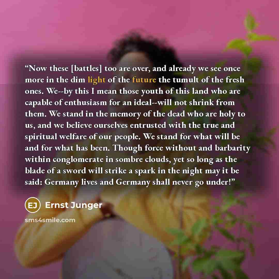 “Now these [battles] too are over, and already we see once more in the dim light of the future the tumult of the fresh ones. We--by this I mean those youth of this land who are capable of enthusiasm for an ideal--will not shrink from them. We stand in the memory of the dead who are holy to us, and…” quote by Ernst Jünger