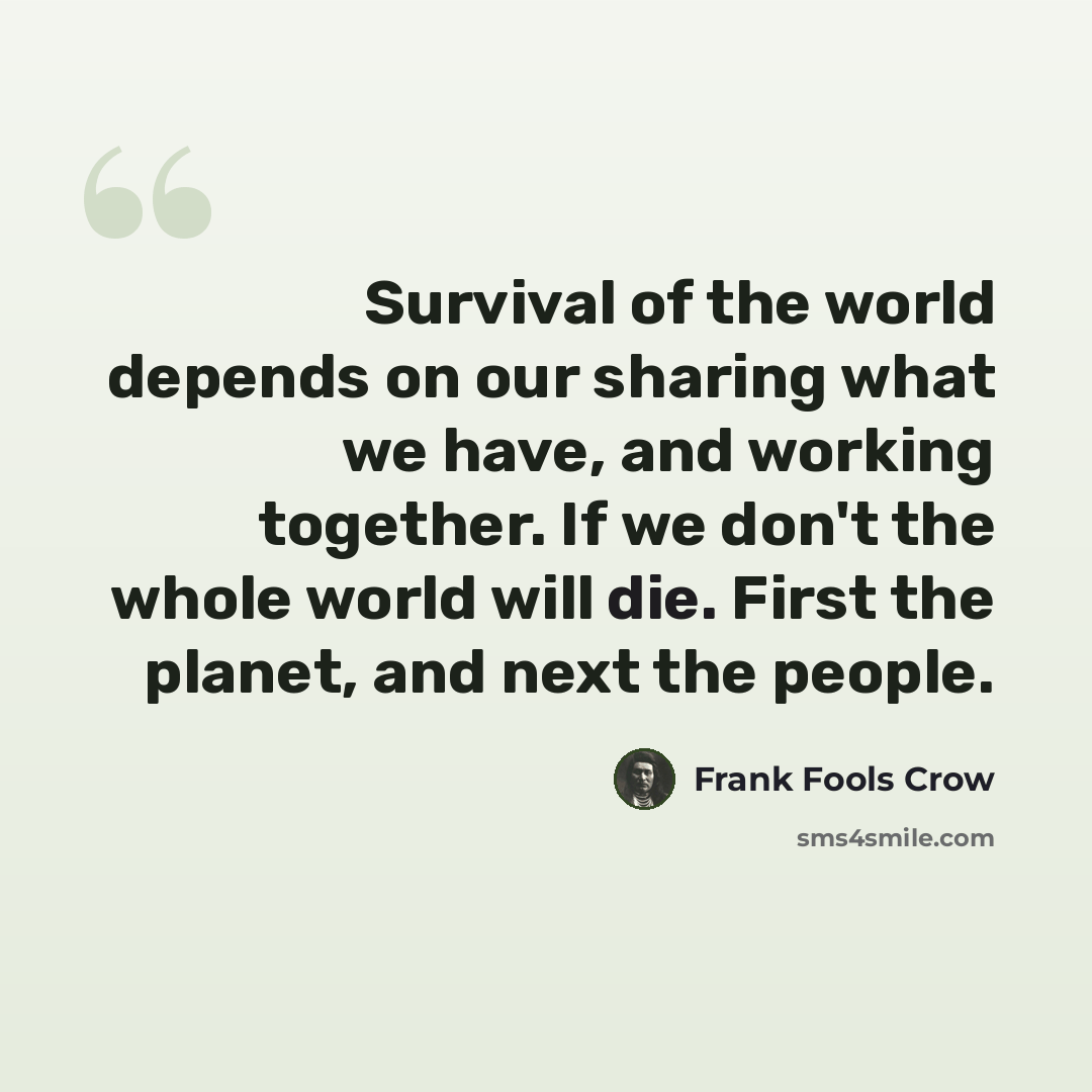 “Survival of the world depends on our sharing what we have, and working together. If we don't the whole world will die. First the planet, and next the people.” quote by Frank Fools Crow