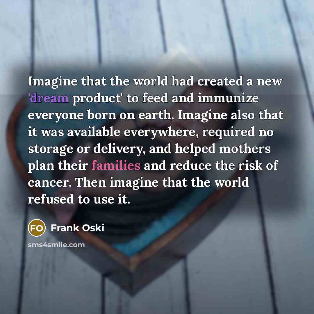 “Imagine that the world had created a new 'dream product' to feed and immunize everyone born on earth. Imagine also that it was available everywhere, required no storage or delivery, and helped mothers plan their families and reduce the risk of cancer. Then imagine that the world refused to use it.” quote by Frank Oski