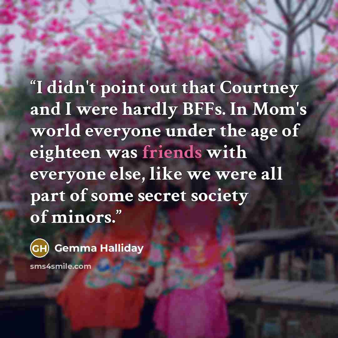 “I didn't point out that Courtney and I were hardly BFFs. In Mom's world everyone under the age of eighteen was friends with everyone else, like we were all part of some secret society of minors.” quote by Gemma Halliday