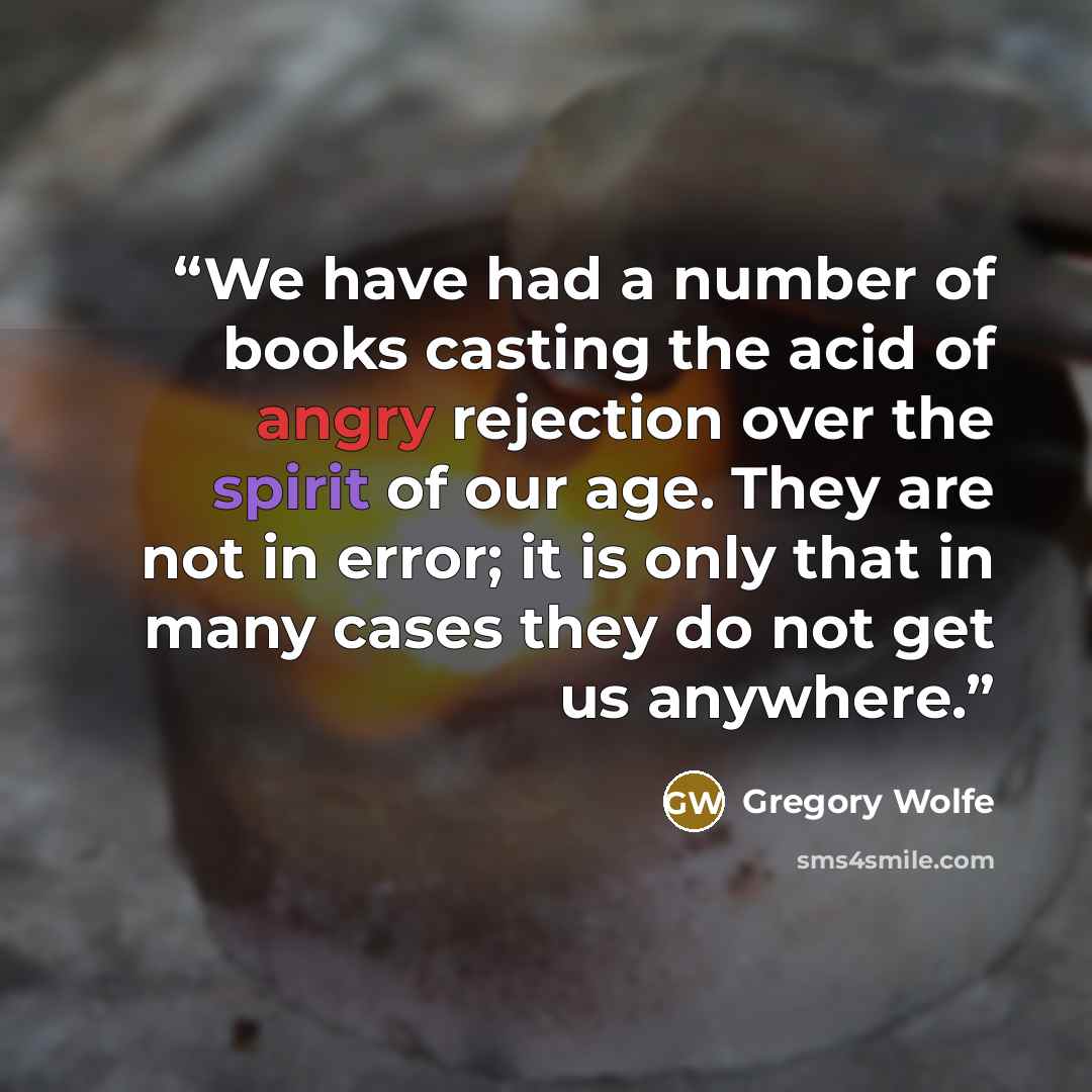 “We have had a number of books casting the acid of angry rejection over the spirit of our age. They are not in error; it is only that in many cases they do not get us anywhere.” quote by Gregory Wolfe
