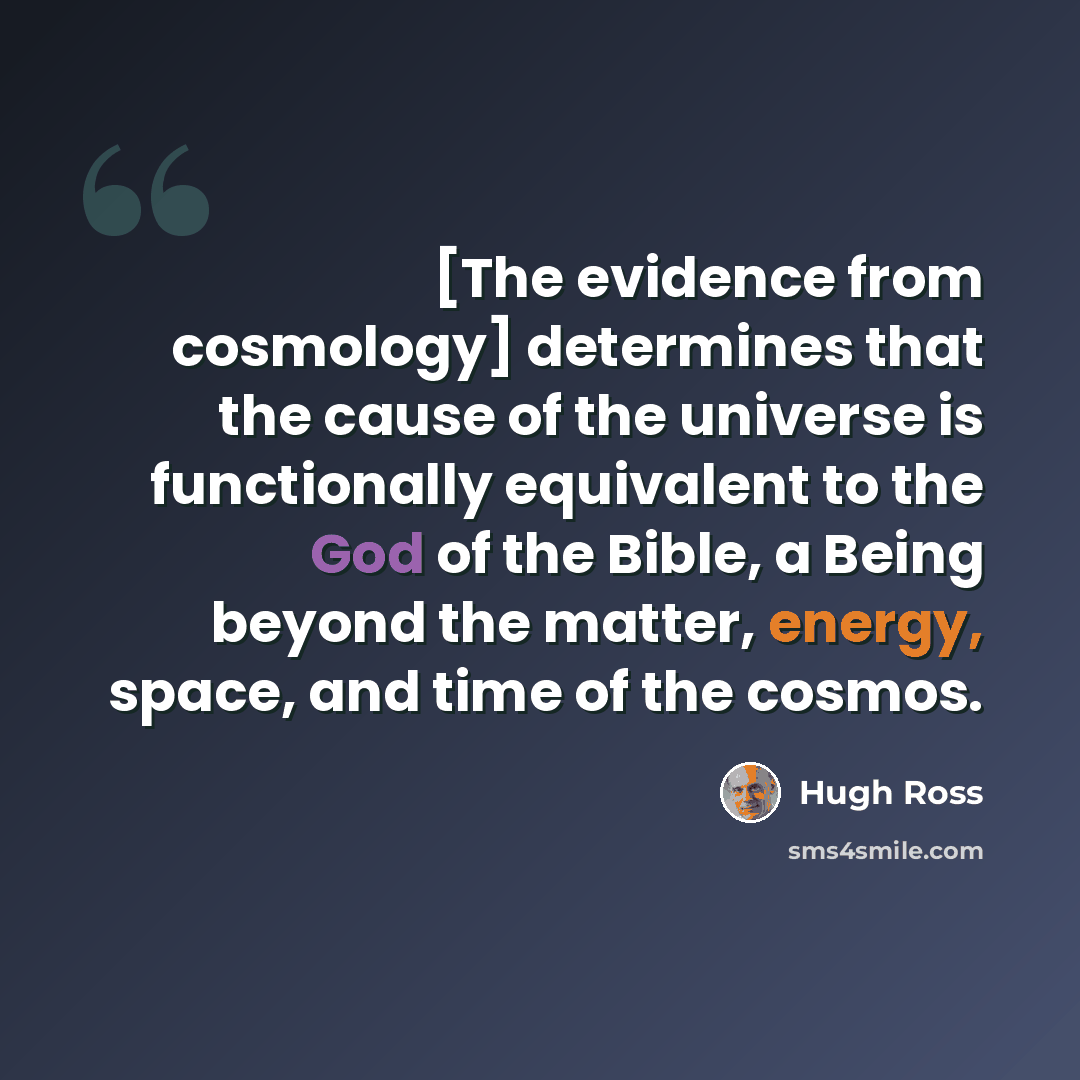“[The evidence from cosmology] determines that the cause of the universe is functionally equivalent to the God of the Bible, a Being beyond the matter, energy, space, and time of the cosmos.” quote by Hugh Ross