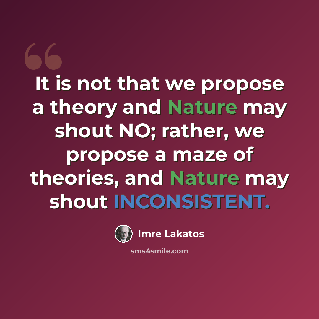 “It is not that we propose a theory and Nature may shout NO; rather, we propose a maze of theories, and Nature may shout INCONSISTENT.” quote by Imre Lakatos