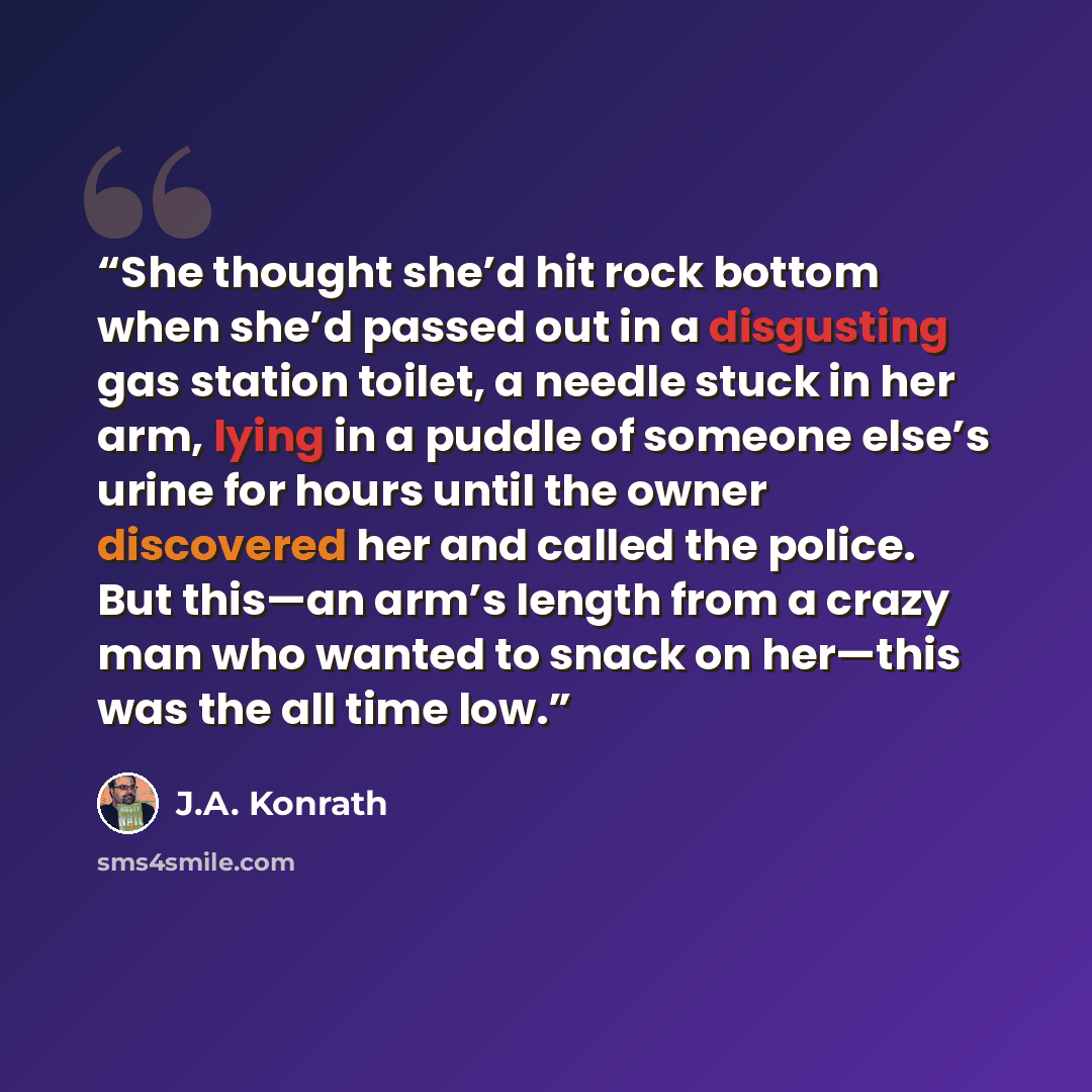 “She thought she’d hit rock bottom when she’d passed out in a disgusting gas station toilet, a needle stuck in her arm, lying in a puddle of someone else’s urine for hours until the owner discovered her and called the police. But this—an arm’s length from a crazy man who wanted to snack on her—this…” quote by J.A. Konrath