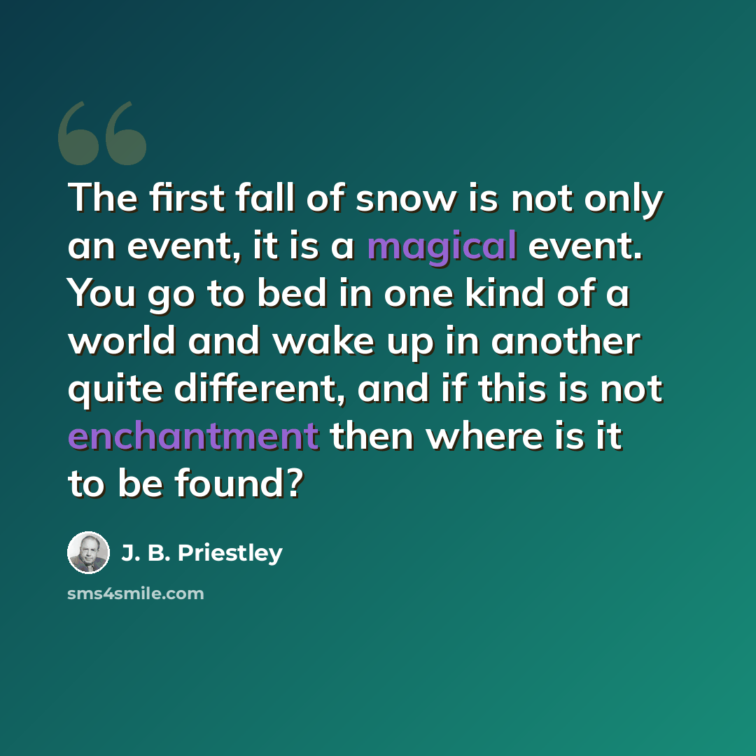 “The first fall of snow is not only an event, it is a magical event. You go to bed in one kind of a world and wake up in another quite different, and if this is not enchantment then where is it to be found?” quote by J. B. Priestley