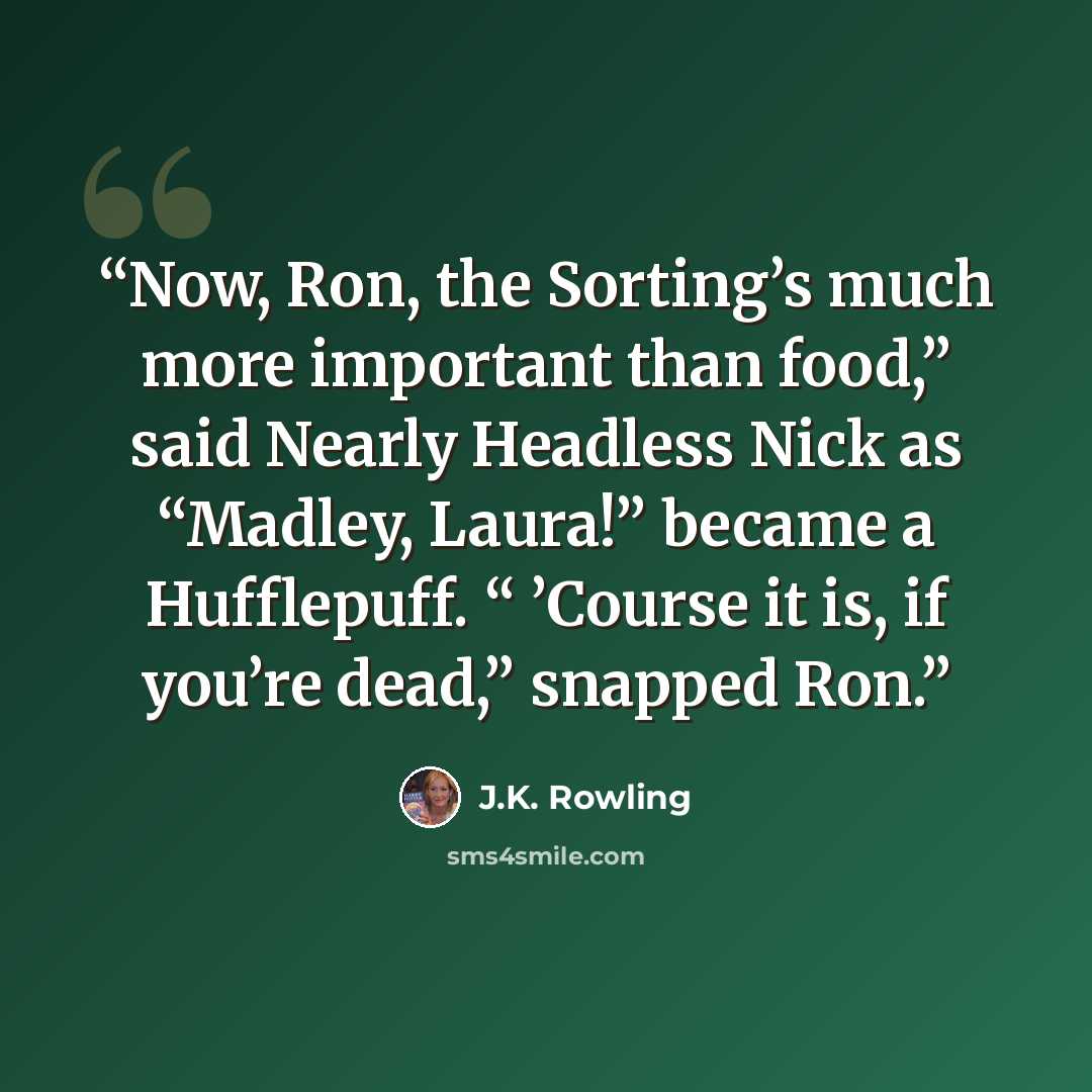 “Now, Ron, the Sorting’s much more important than food,” said Nearly Headless Nick as “Madley, Laura!” became a Hufflepuff. “ ’Course it is, if you’re dead,” snapped Ron.” quote by J.K. Rowling