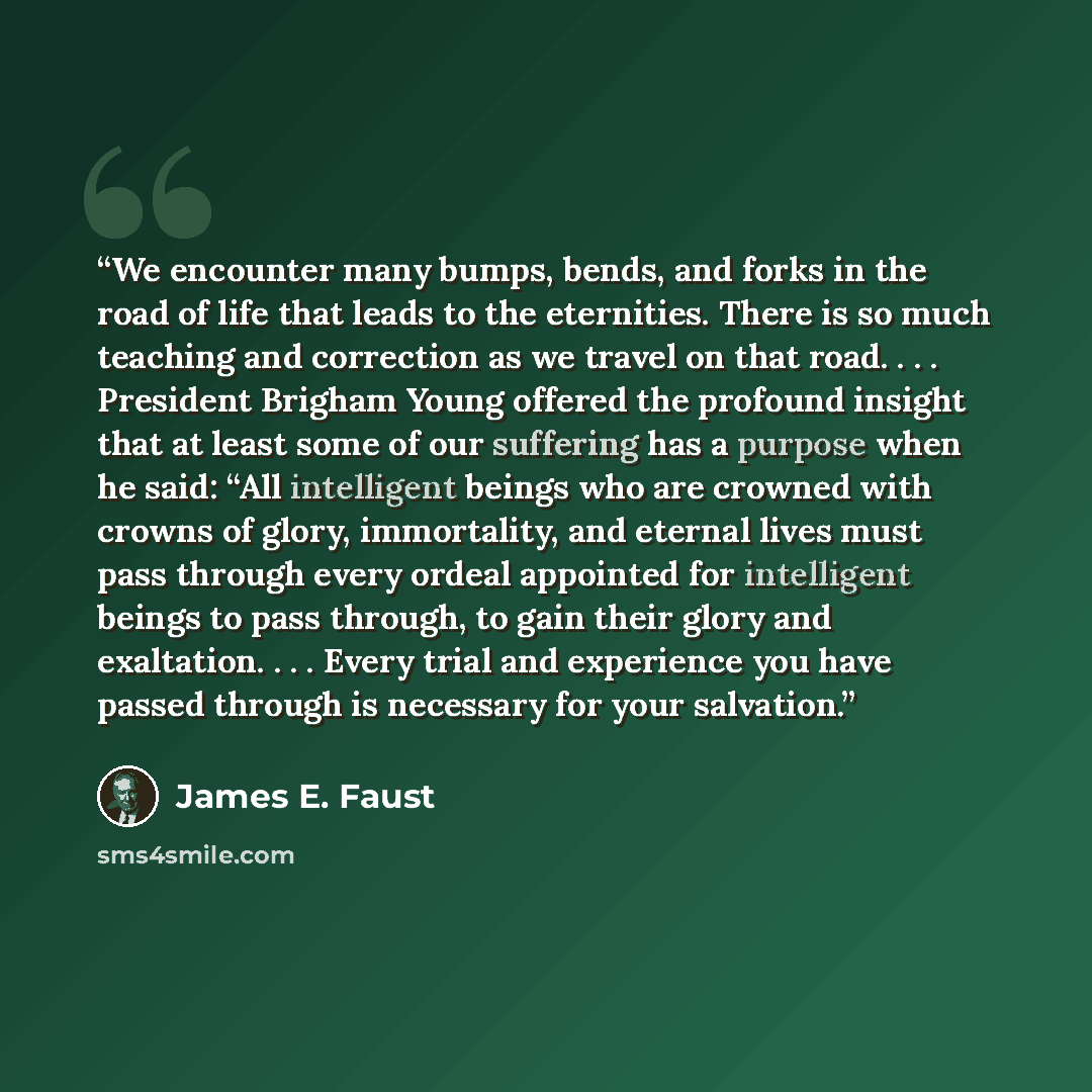 “We encounter many bumps, bends, and forks in the road of life that leads to the eternities. There is so much teaching and correction as we travel on that road. . . . President Brigham Young offered the profound insight that at least some of our suffering has a purpose when he said: “All…” quote by James E. Faust