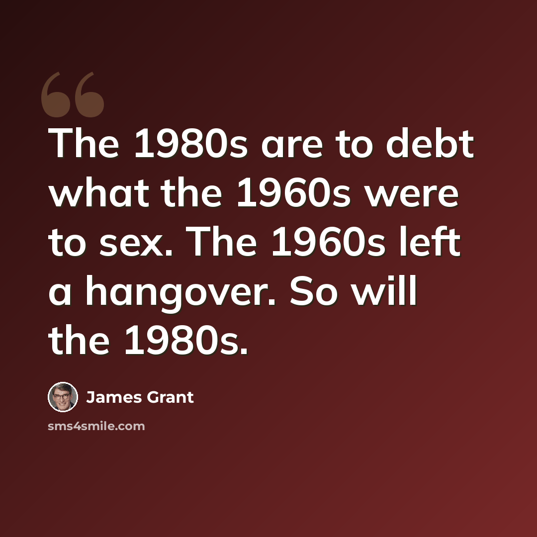 “The 1980s are to debt what the 1960s were to sex. The 1960s left a hangover. So will the 1980s.” quote by James Grant