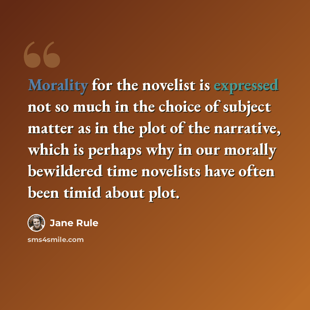“Morality for the novelist is expressed not so much in the choice of subject matter as in the plot of the narrative, which is perhaps why in our morally bewildered time novelists have often been timid about plot.” quote by Jane Rule