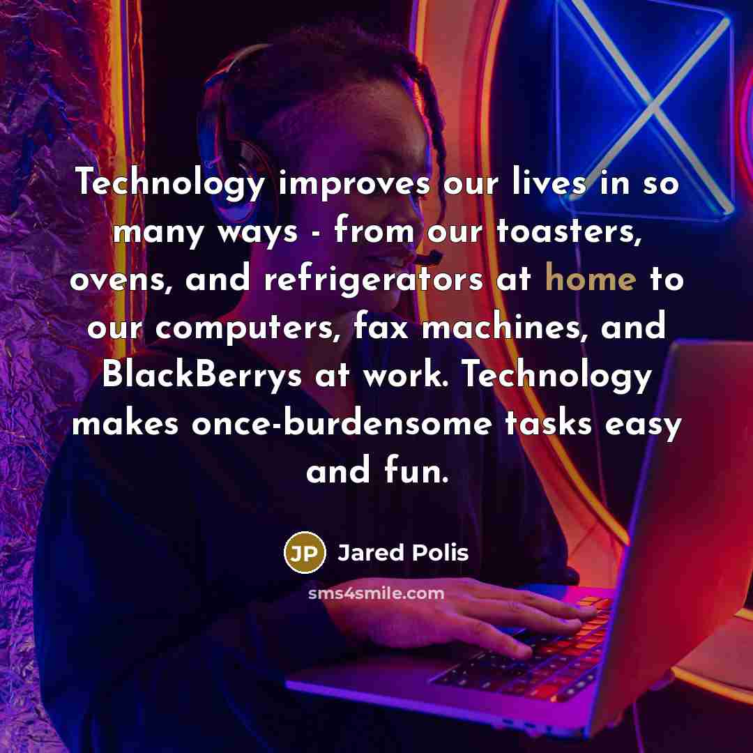 “Technology improves our lives in so many ways - from our toasters, ovens, and refrigerators at home to our computers, fax machines, and BlackBerrys at work. Technology makes once-burdensome tasks easy and fun.” quote by Jared Polis