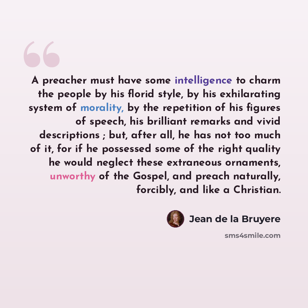 “A preacher must have some intelligence to charm the people by his florid style, by his exhilarating system of morality, by the repetition of his figures of speech, his brilliant remarks and vivid descriptions ; but, after all, he has not too much of it, for if he possessed some of the right…” quote by Jean de la Bruyere