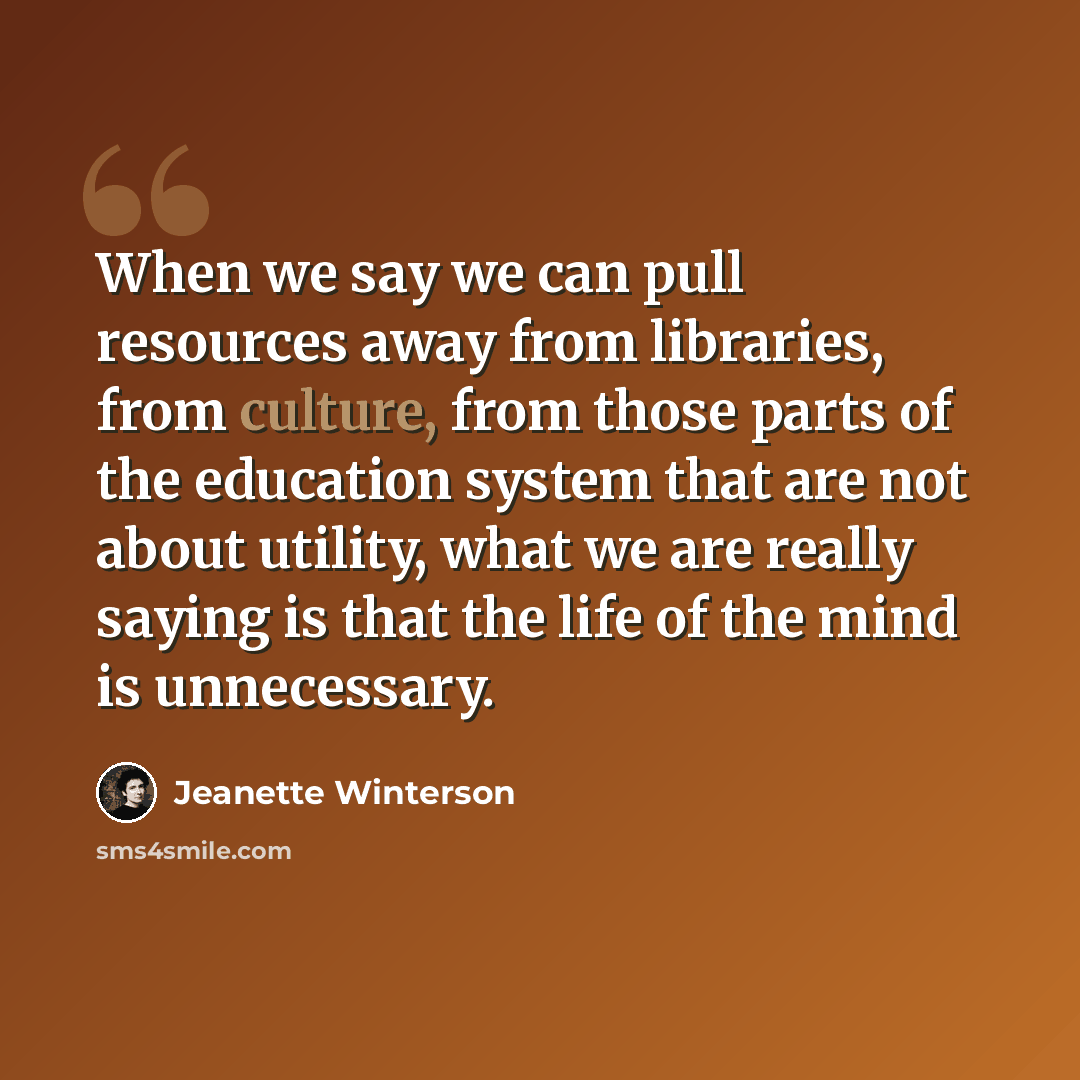 “When we say we can pull resources away from libraries, from culture, from those parts of the education system that are not about utility, what we are really saying is that the life of the mind is unnecessary.” quote by Jeanette Winterson