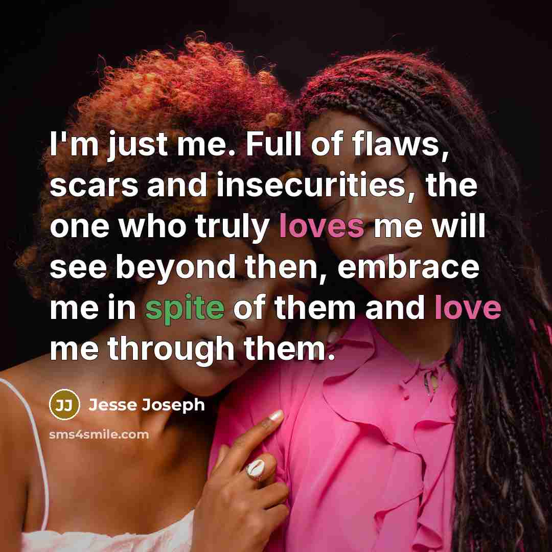 “I'm just me. Full of flaws, scars and insecurities, the one who truly loves me will see beyond then, embrace me in spite of them and love me through them.” quote by Jesse Joseph